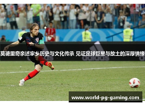莫德里奇亲述家乡历史与文化传承 见证足球巨星与故土的深厚情缘 莫德里奇亲述家乡历史与文化传承 见证足球巨星与故土的深厚情缘