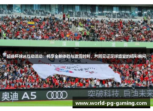 超级杯球迷互动活动：畅享全新体验与激情时刻，共同见证足球盛宴的精彩瞬间