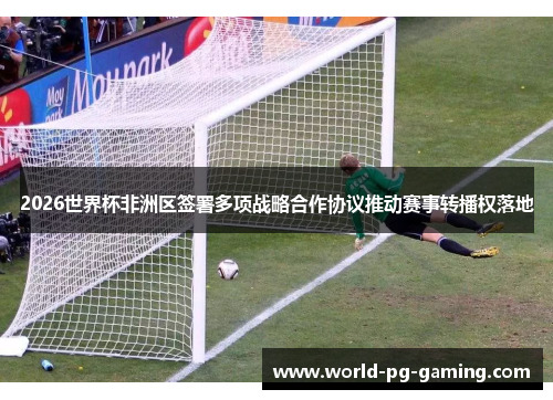 2026世界杯非洲区签署多项战略合作协议推动赛事转播权落地