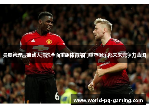 曼联管理层启动大清洗全面重组体育部门重塑俱乐部未来竞争力蓝图
